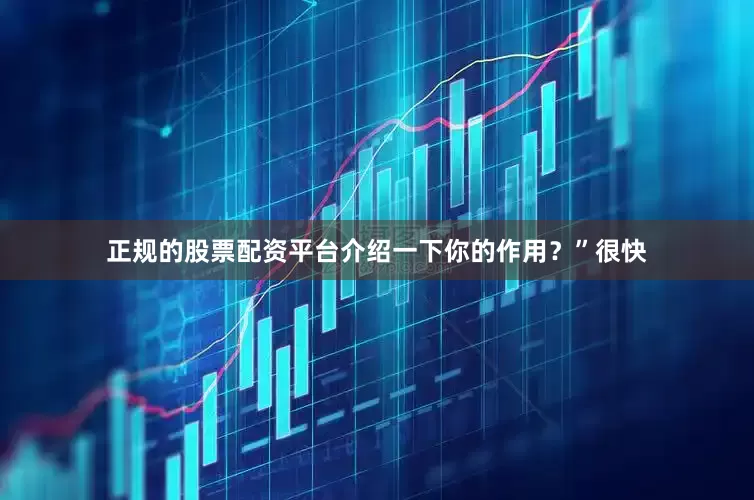 正规的股票配资平台介绍一下你的作用？”很快