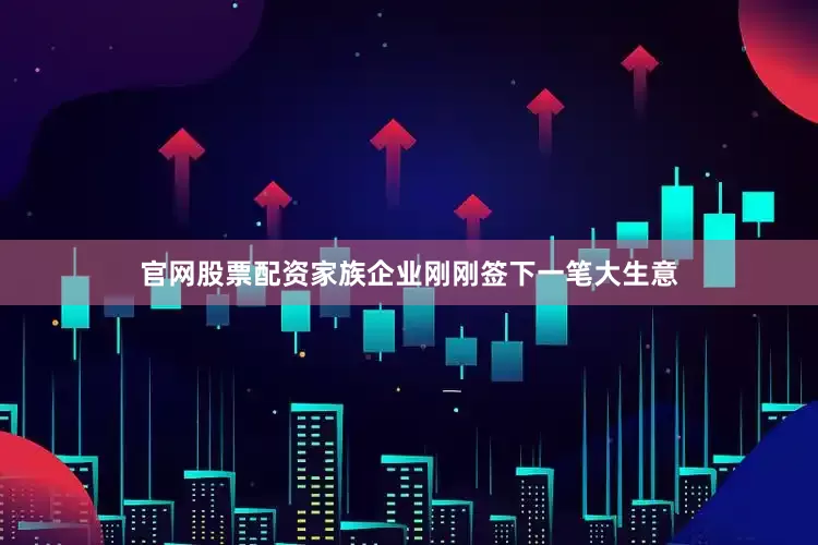 官网股票配资家族企业刚刚签下一笔大生意