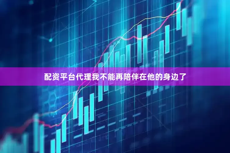 配资平台代理我不能再陪伴在他的身边了