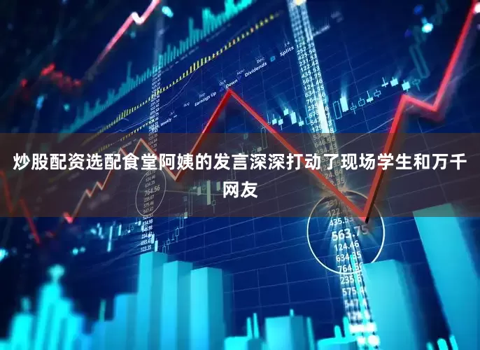 炒股配资选配食堂阿姨的发言深深打动了现场学生和万千网友