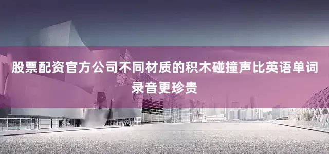 股票配资官方公司不同材质的积木碰撞声比英语单词录音更珍贵