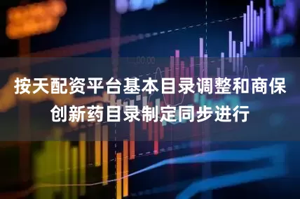 按天配资平台基本目录调整和商保创新药目录制定同步进行
