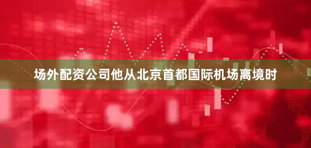 场外配资公司他从北京首都国际机场离境时