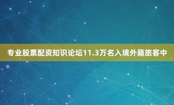 专业股票配资知识论坛11.3万名入境外籍旅客中