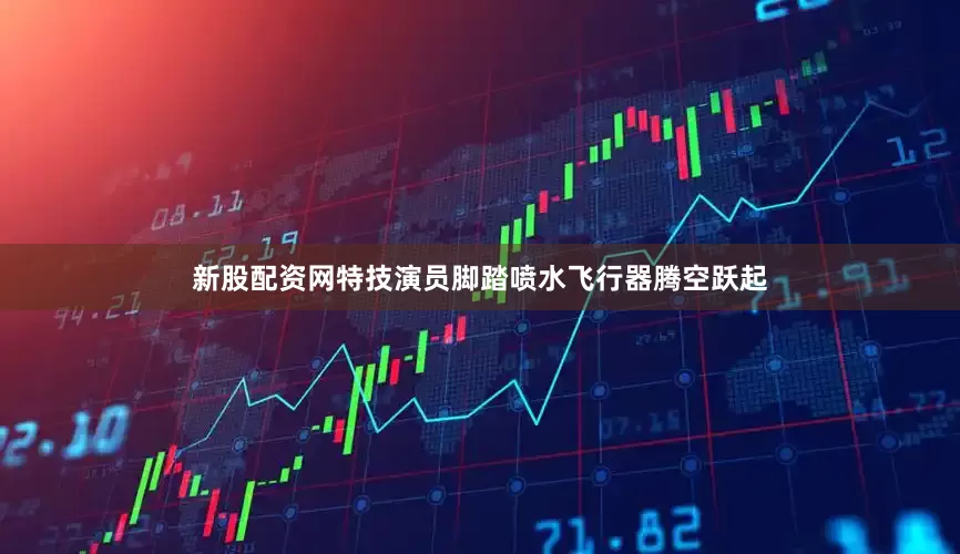 新股配资网特技演员脚踏喷水飞行器腾空跃起