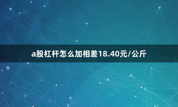 a股杠杆怎么加相差18.40元/公斤
