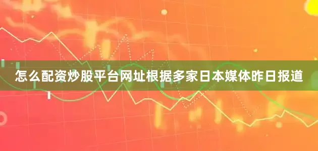 怎么配资炒股平台网址根据多家日本媒体昨日报道