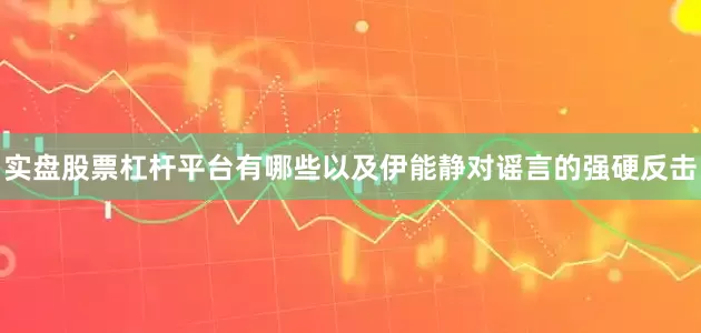 实盘股票杠杆平台有哪些以及伊能静对谣言的强硬反击