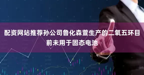 配资网站推荐孙公司鲁化森萱生产的二氧五环目前未用于固态电池