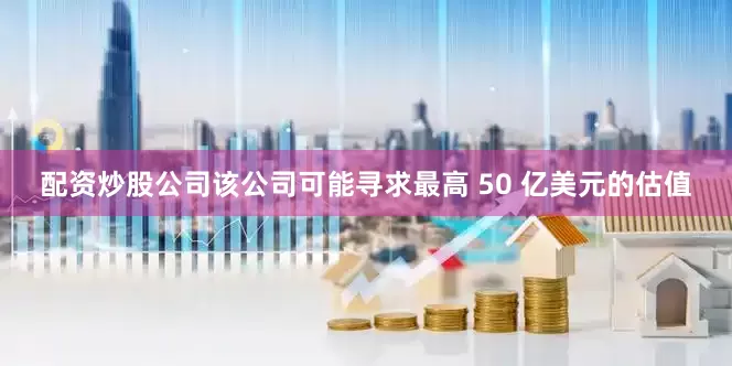 配资炒股公司该公司可能寻求最高 50 亿美元的估值