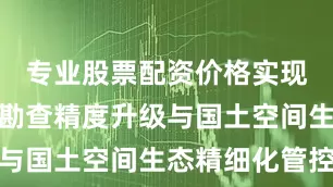 专业股票配资价格实现矿产资源勘查精度升级与国土空间生态精细化管控