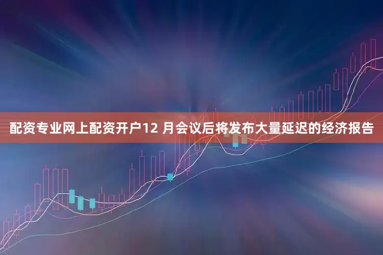配资专业网上配资开户12 月会议后将发布大量延迟的经济报告
