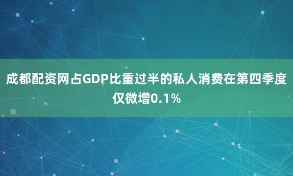 成都配资网占GDP比重过半的私人消费在第四季度仅微增0.1%