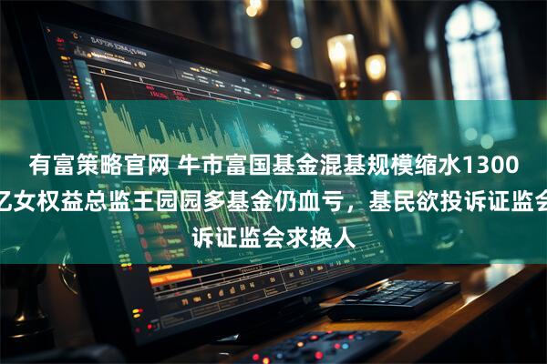 有富策略官网 牛市富国基金混基规模缩水1300亿，百亿女权益总监王园园多基金仍血亏，基民欲投诉证监会求换人