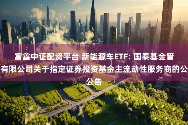 富鑫中证配资平台 新能源车ETF: 国泰基金管理有限公司关于指定证券投资基金主流动性服务商的公告