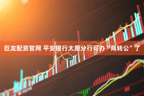 巨龙配资官网 平安银行太原分行可办“商转公”了