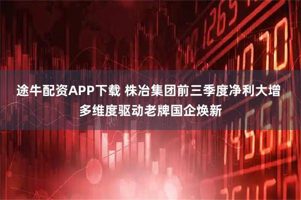 途牛配资APP下载 株冶集团前三季度净利大增 多维度驱动老牌国企焕新