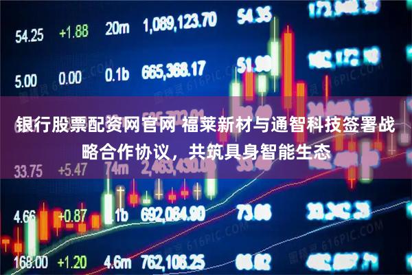 银行股票配资网官网 福莱新材与通智科技签署战略合作协议，共筑具身智能生态