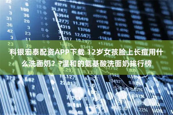 科银宏泰配资APP下载 12岁女孩脸上长痘用什么洗面奶？?温和的氨基酸洗面奶排行榜