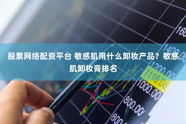 股票网络配资平台 敏感肌用什么卸妆产品？敏感肌卸妆膏排名