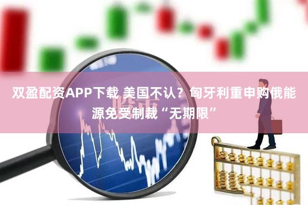双盈配资APP下载 美国不认？匈牙利重申购俄能源免受制裁“无期限”