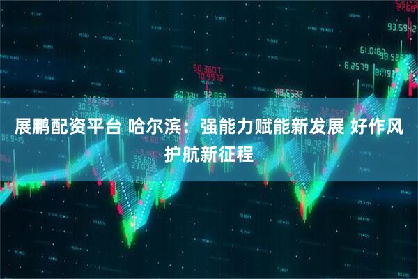 展鹏配资平台 哈尔滨：强能力赋能新发展 好作风护航新征程