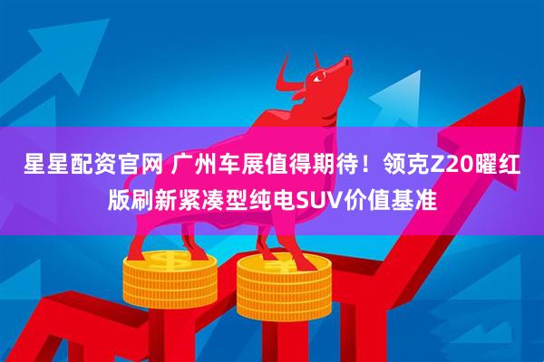 星星配资官网 广州车展值得期待！领克Z20曜红版刷新紧凑型纯电SUV价值基准