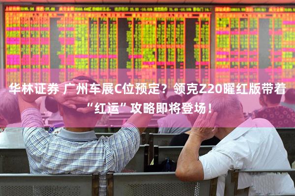 华林证券 广州车展C位预定？领克Z20曜红版带着“红运”攻略即将登场！