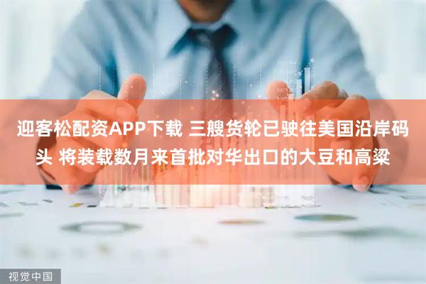 迎客松配资APP下载 三艘货轮已驶往美国沿岸码头 将装载数月来首批对华出口的大豆和高粱