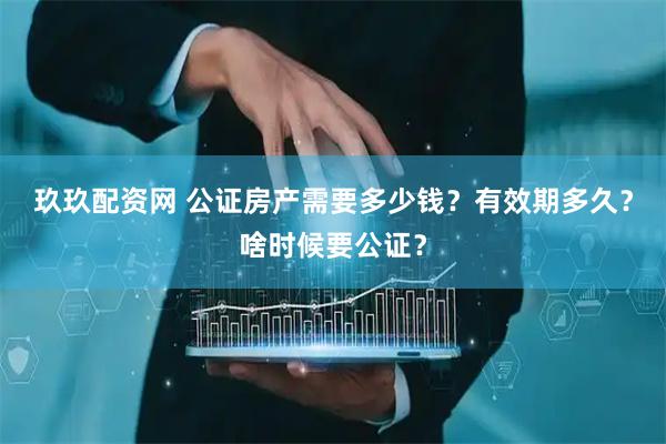 玖玖配资网 公证房产需要多少钱？有效期多久？啥时候要公证？