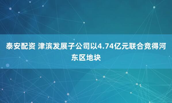泰安配资 津滨发展子公司以4.74亿元联合竞得河东区地块