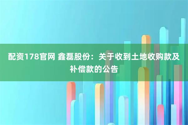 配资178官网 鑫磊股份：关于收到土地收购款及补偿款的公告