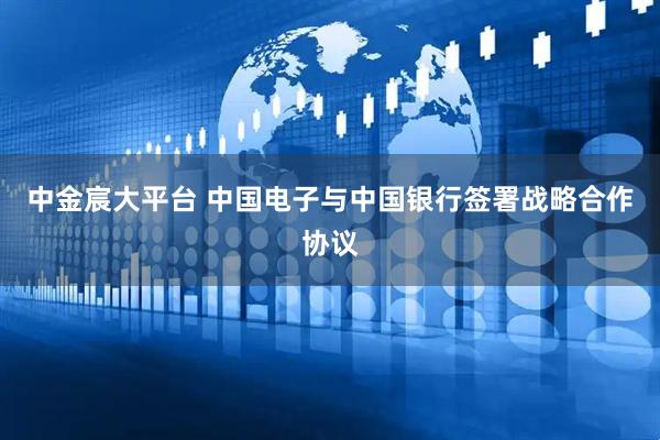 中金宸大平台 中国电子与中国银行签署战略合作协议