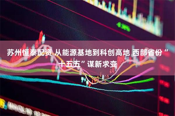 苏州恒泰配资 从能源基地到科创高地 西部省份“十五五”谋新求变