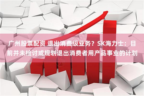 广州股票配资 退出消费级业务？SK海力士：目前并未检讨或规划退出消费者用产品事业的计划