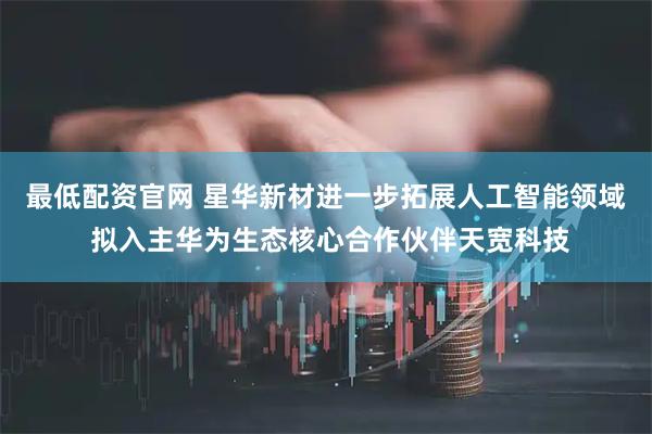 最低配资官网 星华新材进一步拓展人工智能领域 拟入主华为生态核心合作伙伴天宽科技
