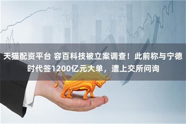 天猫配资平台 容百科技被立案调查！此前称与宁德时代签1200亿元大单，遭上交所问询