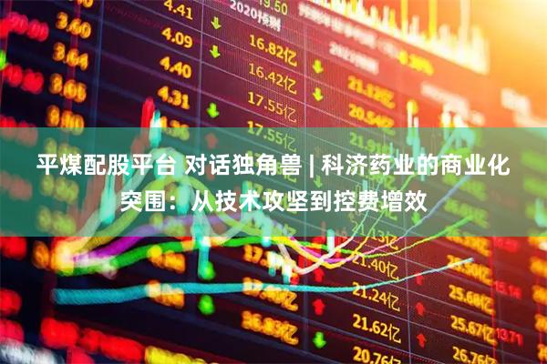 平煤配股平台 对话独角兽 | 科济药业的商业化突围：从技术攻坚到控费增效