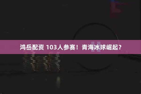 鸿岳配资 103人参赛！青海冰球崛起？