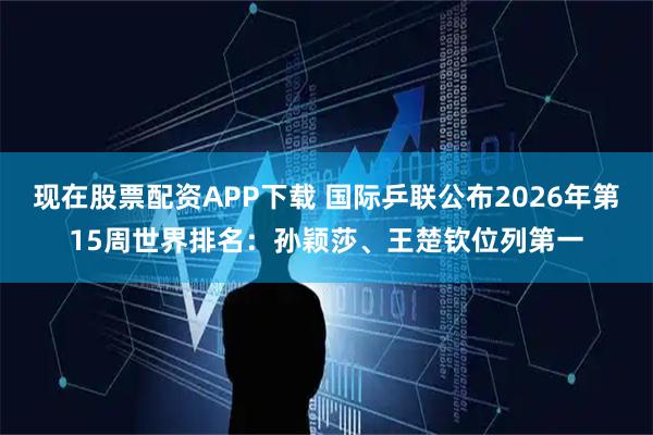 现在股票配资APP下载 国际乒联公布2026年第15周世界排名：孙颖莎、王楚钦位列第一