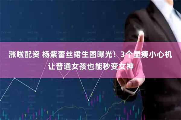 涨啦配资 杨紫蕾丝裙生图曝光！3个显瘦小心机让普通女孩也能秒变女神
