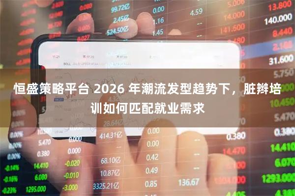 恒盛策略平台 2026 年潮流发型趋势下，脏辫培训如何匹配就业需求